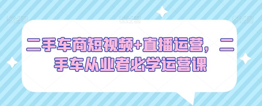 二手车商短视频+直播运营，二手车从业者必学运营课-皮皮网创