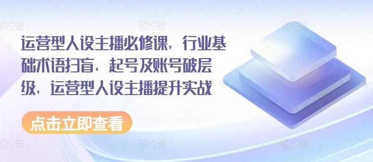 运营型人设主播必修课，行业基础术语扫盲，起号及账号破层级，运营型人设主播提升实战-皮皮网创