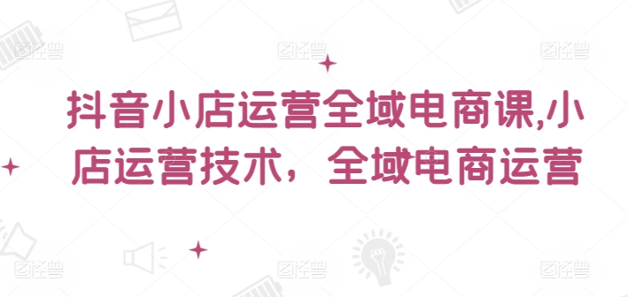 抖音小店运营全域电商课，​小店运营技术，全域电商运营-皮皮网创