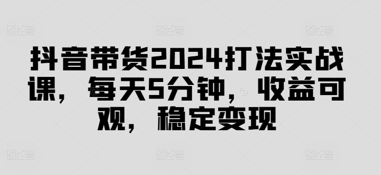 抖音带货2024打法实战课，每天5分钟，收益可观，稳定变现【揭秘】-皮皮网创