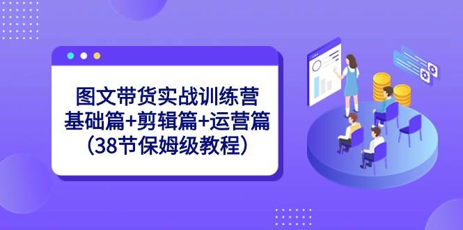 图文带货实战训练营：基础篇+剪辑篇+运营篇（38节保姆级教程）-皮皮网创
