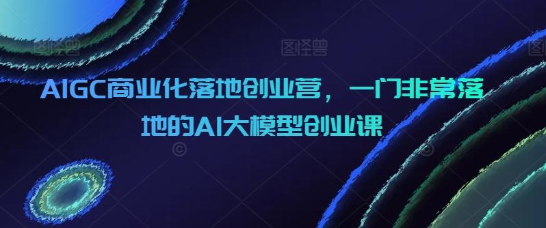 AIGC商业化落地创业营，一门非常落地的AI大模型创业课-皮皮网创