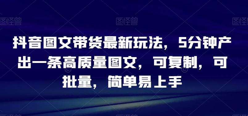 抖音图文带货最新玩法，5分钟产出一条高质量图文，可复制，可批量，简单易上手【揭秘】-皮皮网创