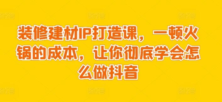 装修建材IP打造课，一顿火锅的成本，让你彻底学会怎么做抖音-皮皮网创