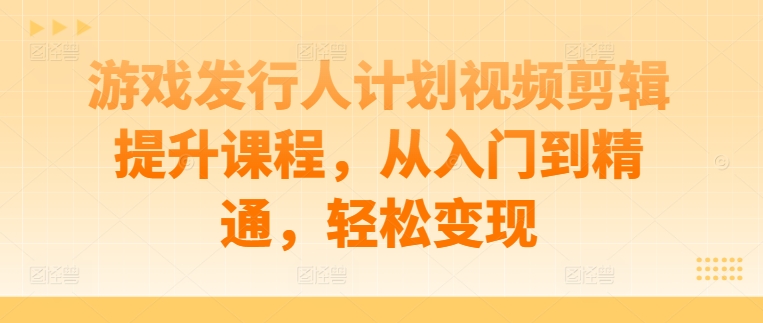 游戏发行人计划视频剪辑提升课程，从入门到精通，轻松变现-皮皮网创