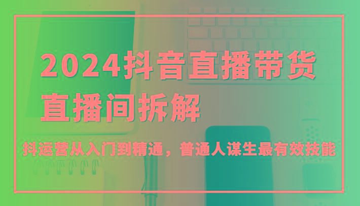 2024抖音直播带货直播间拆解，抖运营从入门到精通，普通人谋生最有效技能-皮皮网创