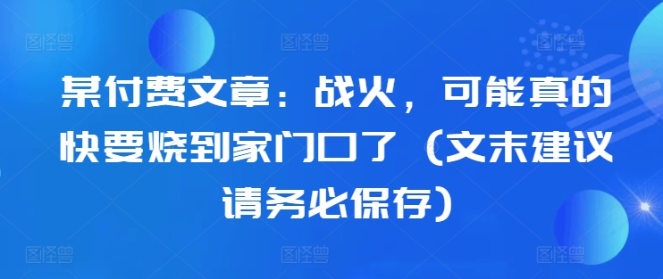 某付费文章：战火，可能真的快要烧到家门口了 (文末建议请务必保存)-皮皮网创