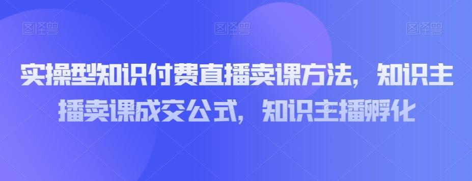 实操型知识付费直播卖课方法，知识主播卖课成交公式，知识主播孵化-皮皮网创