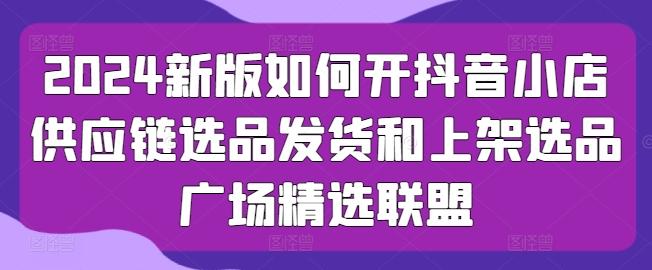 2024新版如何开抖音小店供应链选品发货和上架选品广场精选联盟-皮皮网创