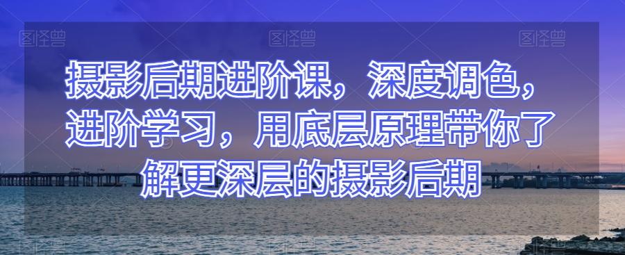 摄影后期进阶课，深度调色，进阶学习，用底层原理带你了解更深层的摄影后期-皮皮网创