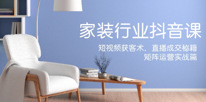 家装抖音课：短视频获客术，直播成交秘籍，矩阵运营实战篇-皮皮网创