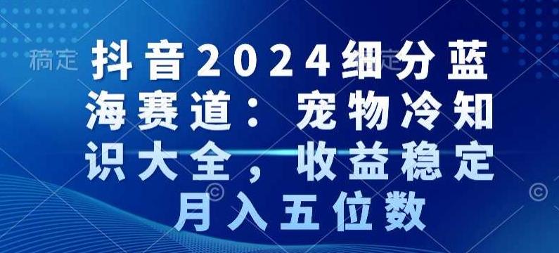 抖音2024细分蓝海赛道：宠物冷知识大全，收益稳定，月入五位数【揭秘】-皮皮网创