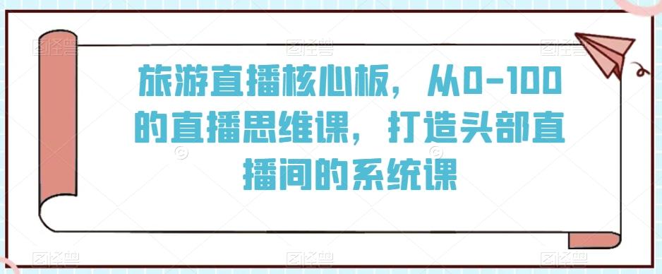 旅游直播核心板，从0-100的直播思维课，打造头部直播间的系统课-皮皮网创