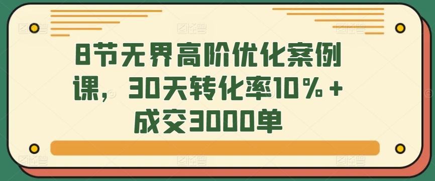 8节无界高阶优化案例课，30天转化率10%+成交3000单-皮皮网创