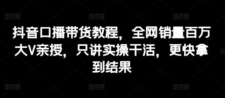 抖音口播带货教程，全网销量百万大V亲授，只讲实操干活，更快拿到结果-皮皮网创