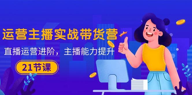 运营主播·实战带货营：直播运营 进阶，主播 能力提升(21节课-皮皮网创