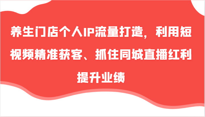 养生门店个人IP流量打造，利用短视频精准获客、抓住同城直播红利提升业绩(57节)-皮皮网创