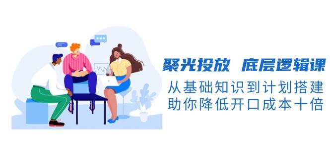图片[1]-聚光投放底层逻辑课，从基础知识到计划搭建，助你降低开口成本十倍-皮皮网创