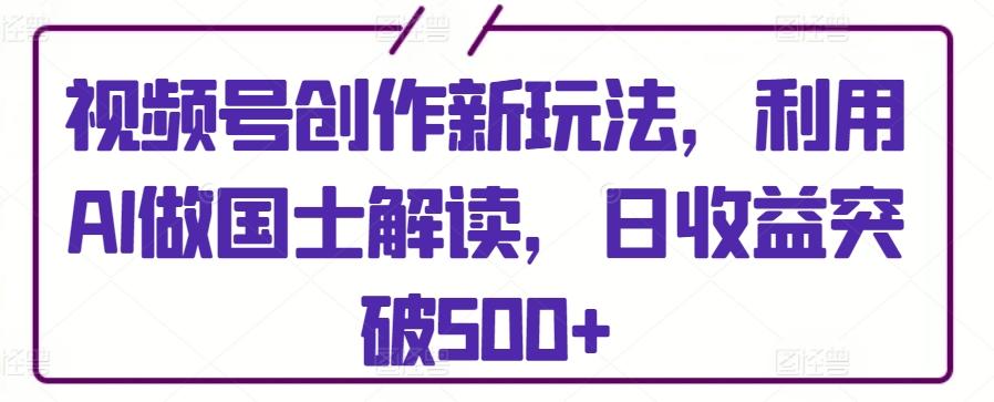 视频号创作新玩法，利用AI做国士解读，日收益突破500+【揭秘】-皮皮网创