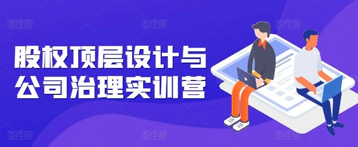 股权顶层设计与公司治理实训营，补全股权短板/守住控制权底线/熟悉4大注册信息/规避3大法律风险-皮皮网创