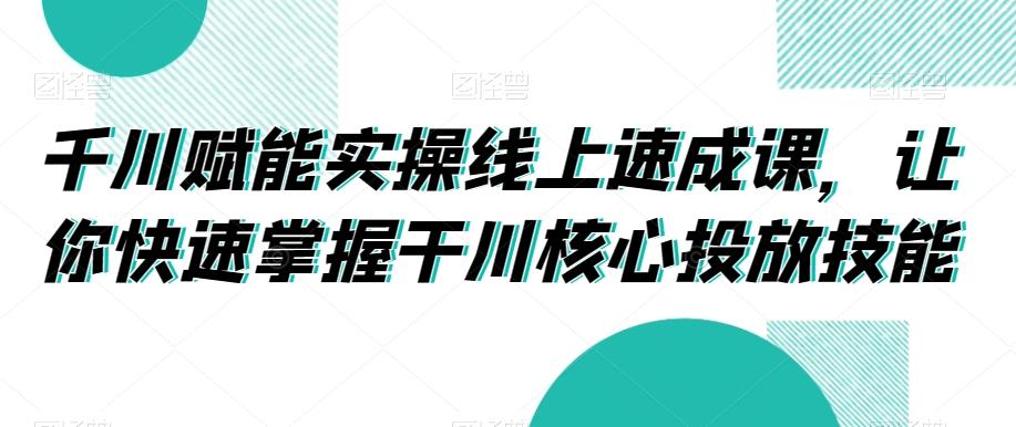 千川赋能实操线上速成课，让你快速掌握干川核心投放技能-皮皮网创