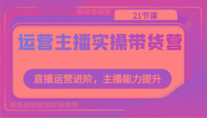 运营主播实操带货营：直播运营进阶，主播能力提升(21节课)-皮皮网创