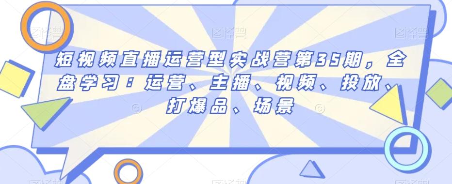 短视频直播运营型实战营第35期，全盘学习：运营、主播、视频、投放、打爆品、场景-皮皮网创