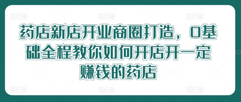 药店新店开业商圈打造，0基础全程教你如何开店开一定赚钱的药店-皮皮网创