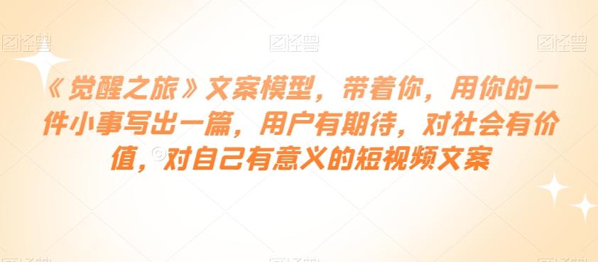 《觉醒之旅》文案模型，带着你，用你的一件小事写出一篇，用户有期待，对社会有价值，对自己有意义的短视频文案-皮皮网创