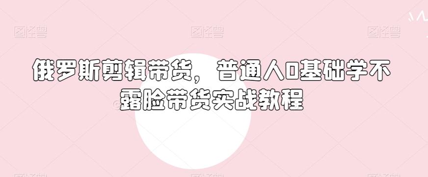 俄罗斯产品剪辑带货，普通人0基础学不露脸带货实战教程-皮皮网创