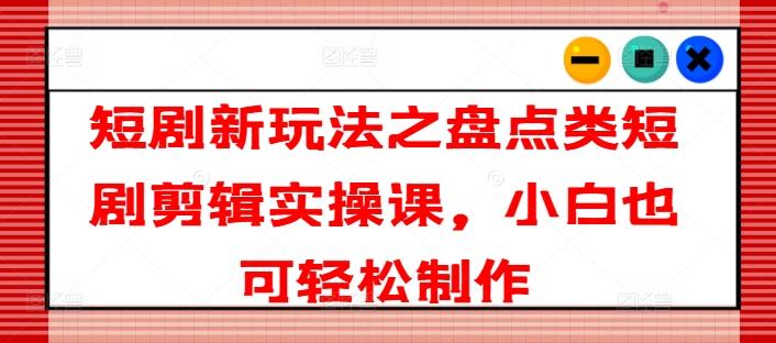 短剧新玩法之盘点类短剧剪辑实操课，小白也可轻松制作-皮皮网创