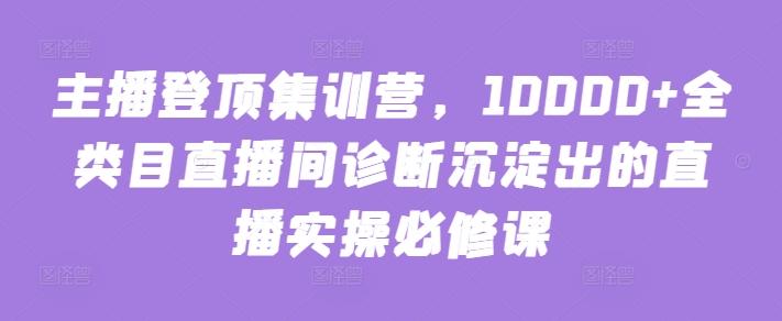 主播登顶集训营，10000+全类目直播间诊断沉淀出的直播实操必修课-皮皮网创