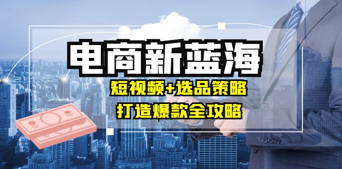 商家必看电商新蓝海：短视频+选品策略，打造爆款全攻略，月入10w+-皮皮网创