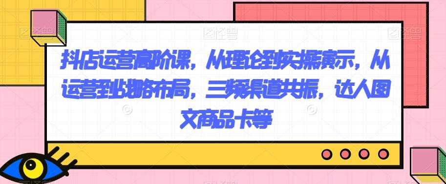 抖店运营高阶课，从理论到实操演示，从运营到战略布局，三频渠道共振，达人图文商品卡等-皮皮网创