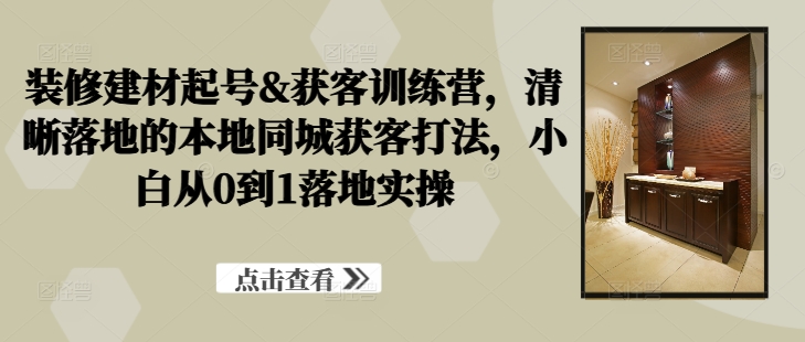 装修建材起号&获客训练营，​清晰落地的本地同城获客打法，小白从0到1落地实操-皮皮网创