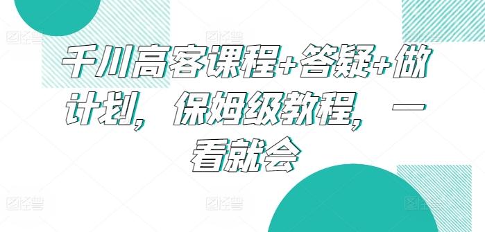 千川高客课程+答疑+做计划，保姆级教程，一看就会-皮皮网创