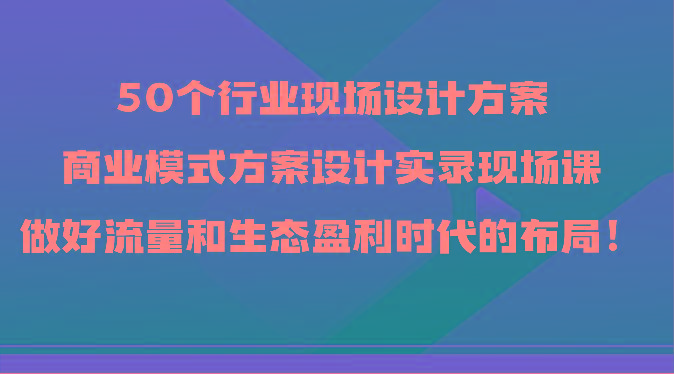 50个行业现场设计方案，商业模式方案设计实录现场课，做好流量和生态盈利时代的布局！-皮皮网创
