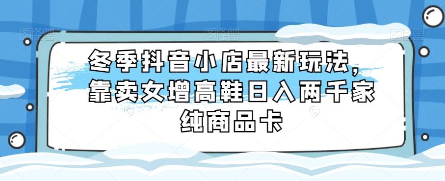 冬季抖音小店最新玩法，靠卖女增高鞋日入两千家纯商品卡【揭秘】-皮皮网创