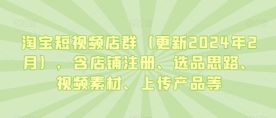 淘宝短视频店群(更新2024年2月)，含店铺注册、选品思路、视频素材、上传产品等-皮皮网创