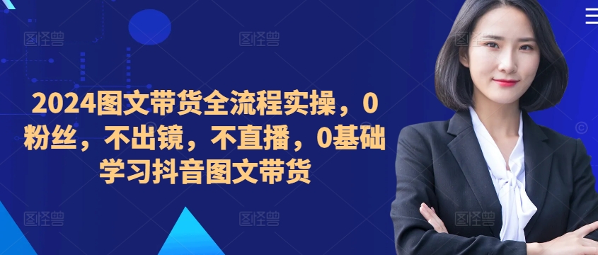 ​​​​​​2024图文带货全流程实操，0粉丝，不出镜，不直播，0基础学习抖音图文带货-皮皮网创