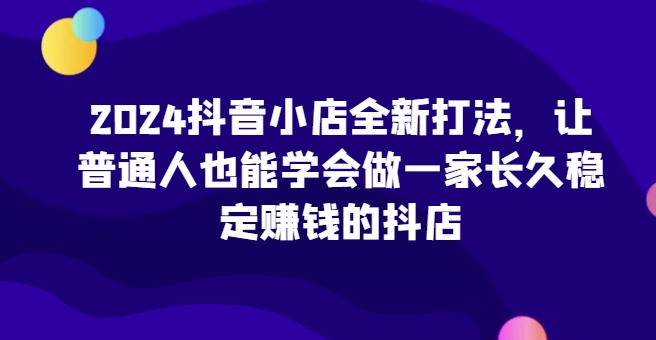 2024抖音小店全新打法，让普通人也能学会做一家长久稳定赚钱的抖店(更新)-皮皮网创