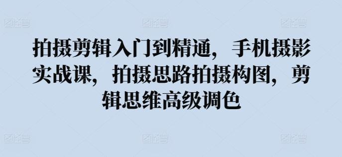 拍摄剪辑入门到精通，​手机摄影实战课，拍摄思路拍摄构图，剪辑思维高级调色-皮皮网创