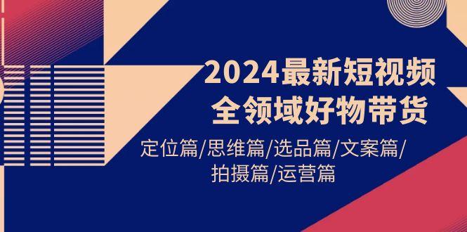 (9818期)2024最新短视频全领域好物带货 定位篇/思维篇/选品篇/文案篇/拍摄篇/运营篇-皮皮网创