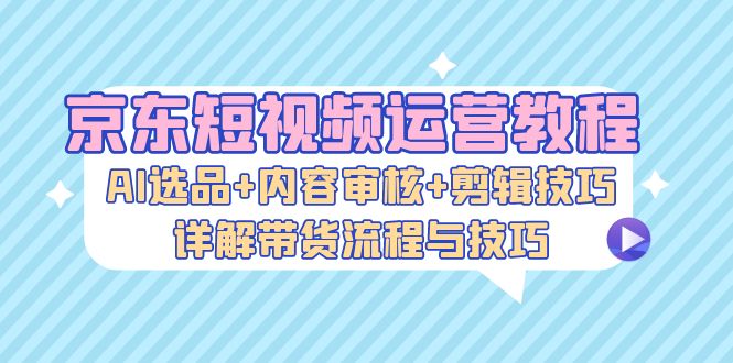 京东短视频运营教程：AI选品+内容审核+剪辑技巧，详解带货流程与技巧-皮皮网创