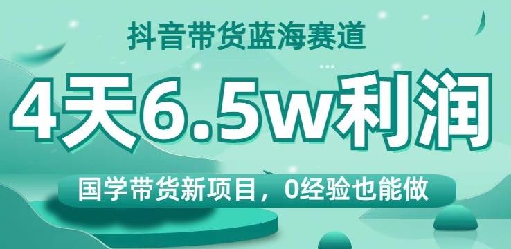 抖音带货蓝海赛道，国学带货新项目，0经验也能做，4天6.5w利润【揭秘】-皮皮网创