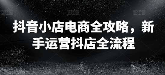 抖音小店电商全攻略，新手运营抖店全流程-皮皮网创