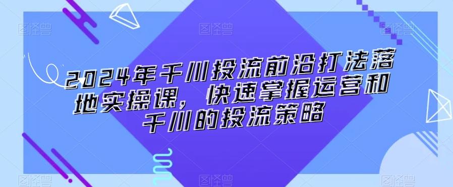 2024年千川投流前沿打法落地实操课，快速掌握运营和千川的投流策略-皮皮网创