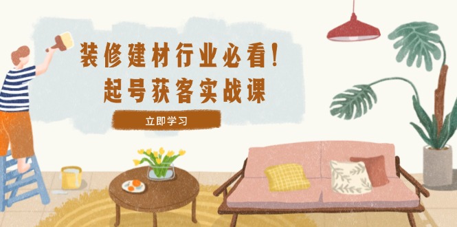 装修-建材行业必看！起号获客实战课：精准定位+爆款视频+高效运营-皮皮网创