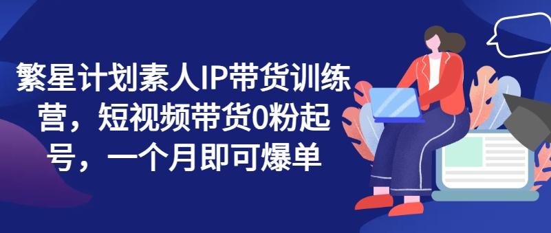 繁星计划素人IP带货训练营，短视频带货0粉起号，一个月即可爆单-皮皮网创
