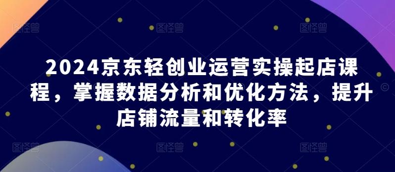 2024京东轻创业运营实操起店课程，掌握数据分析和优化方法，提升店铺流量和转化率-皮皮网创